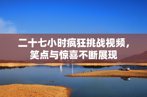 二十七小時瘋狂挑戰(zhàn)視頻，笑點(diǎn)與驚喜不斷展現(xiàn)