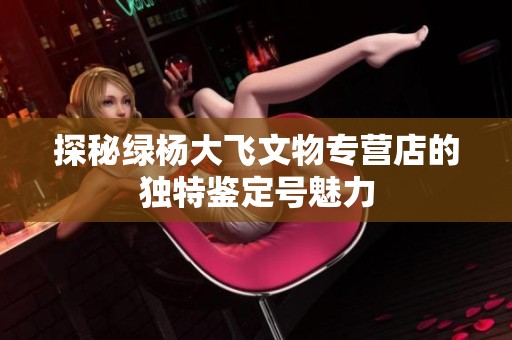 探秘綠楊大飛文物專營店的獨(dú)特鑒定號(hào)魅力