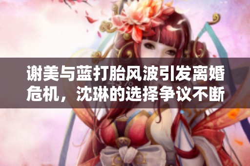 謝美與藍(lán)打胎風(fēng)波引發(fā)離婚危機(jī),沈琳的選擇爭(zhēng)議不斷 謝美與藍(lán)打胎風(fēng)波引發(fā)離婚危機(jī),沈琳的選擇爭(zhēng)議不斷