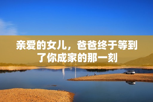 親愛的女兒，爸爸終于等到了你成家的那一刻