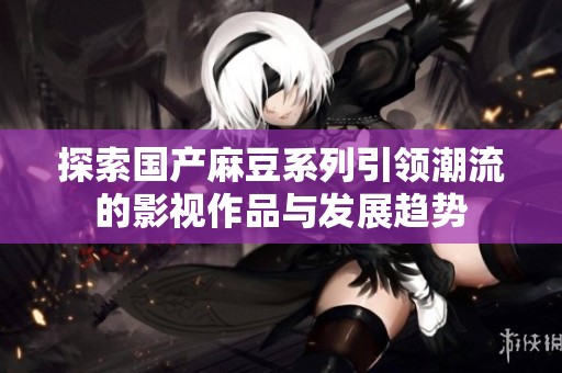 探索國產(chǎn)麻豆系列引領(lǐng)潮流的影視作品與發(fā)展趨勢(shì)