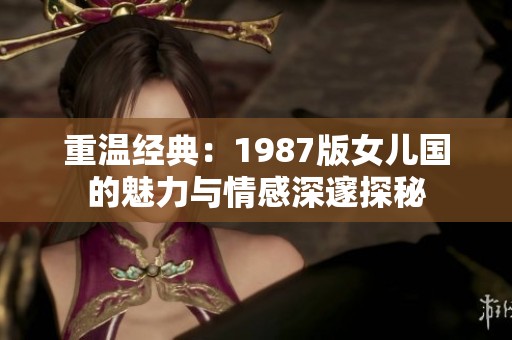 重溫經(jīng)典：1987版女兒國的魅力與情感深邃探秘