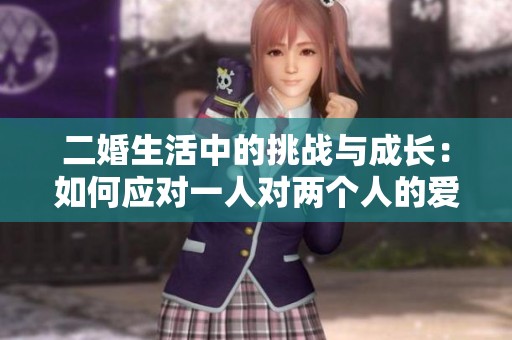 二婚生活中的挑戰(zhàn)與成長：如何應(yīng)對一人對兩個人的愛與責(zé)任