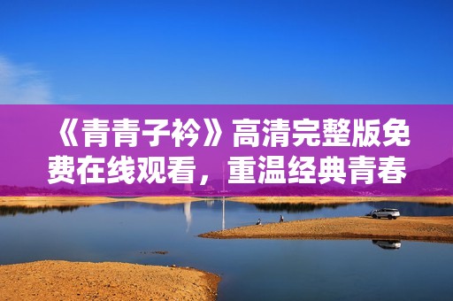 《青青子衿》高清完整版免費(fèi)在線觀看，重溫經(jīng)典青春之旅