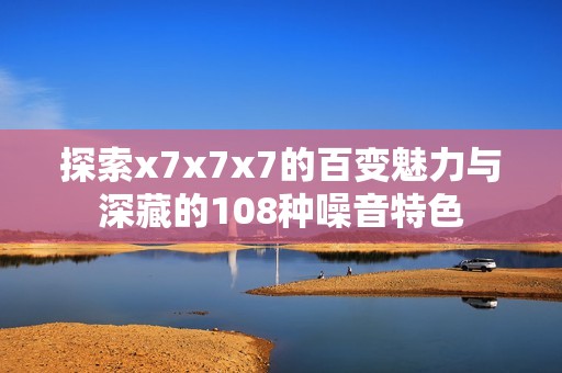 探索x7x7x7的百變魅力與深藏的108種噪音特色