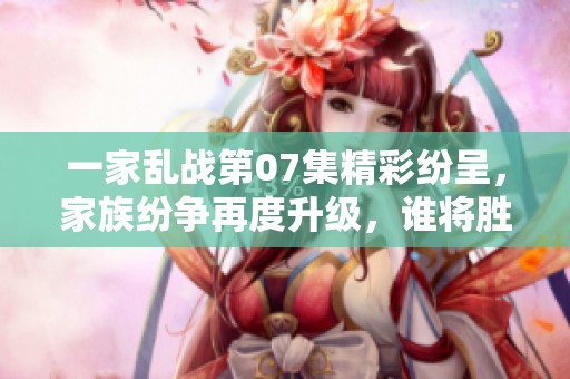 一家亂戰(zhàn)第07集精彩紛呈，家族紛爭再度升級，誰將勝出？