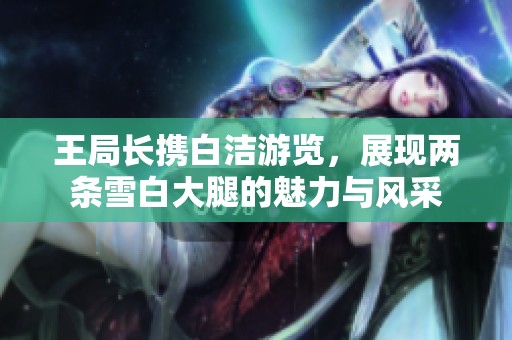 王局長攜白潔游覽，展現(xiàn)兩條雪白大腿的魅力與風(fēng)采
