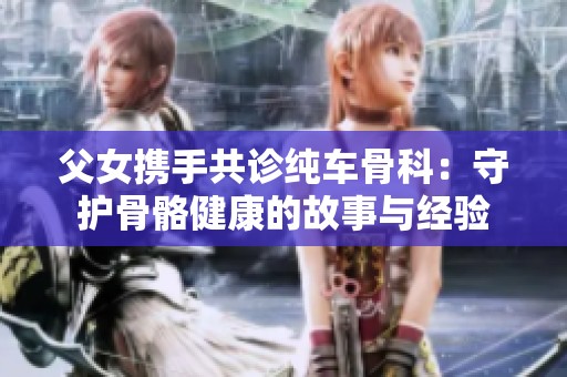 父女?dāng)y手共診純車骨科：守護(hù)骨骼健康的故事與經(jīng)驗(yàn)