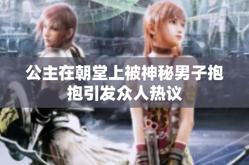 公主在朝堂上被神秘男子抱抱引發(fā)眾人熱議