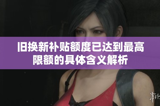 舊換新補貼額度已達到最高限額的具體含義解析
