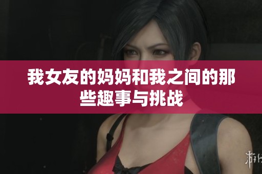 我女友的媽媽和我之間的那些趣事與挑戰(zhàn)