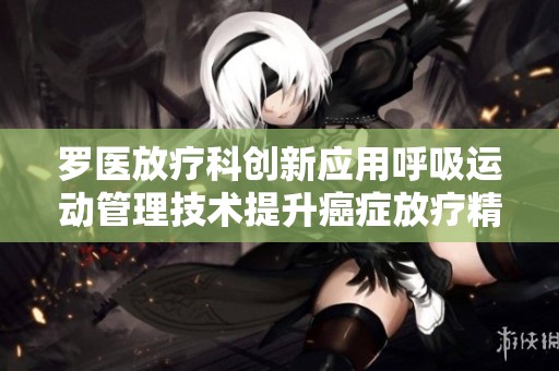 羅醫(yī)放療科創(chuàng)新應(yīng)用呼吸運(yùn)動(dòng)管理技術(shù)提升癌癥放療精確度