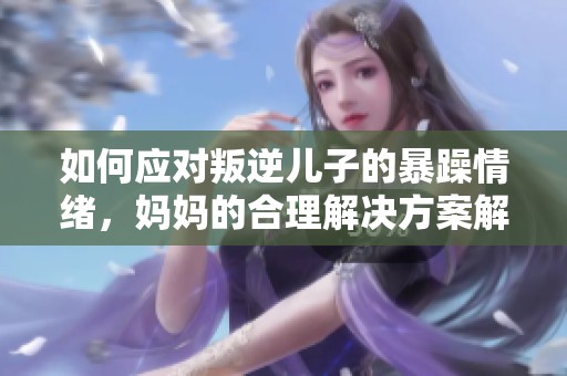 如何應(yīng)對(duì)叛逆兒子的暴躁情緒，媽媽的合理解決方案解析