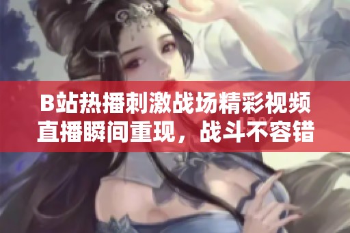 B站熱播刺激戰(zhàn)場精彩視頻直播瞬間重現(xiàn)，戰(zhàn)斗不容錯過！