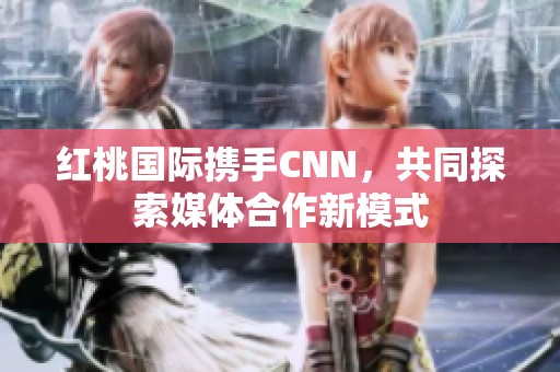 紅桃國際攜手CNN，共同探索媒體合作新模式