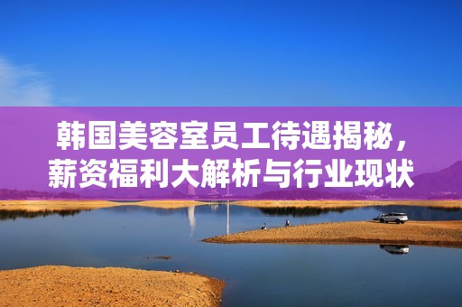 韓國美容室員工待遇揭秘，薪資福利大解析與行業(yè)現(xiàn)狀分析