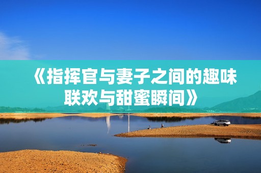 《指揮官與妻子之間的趣味聯(lián)歡與甜蜜瞬間》