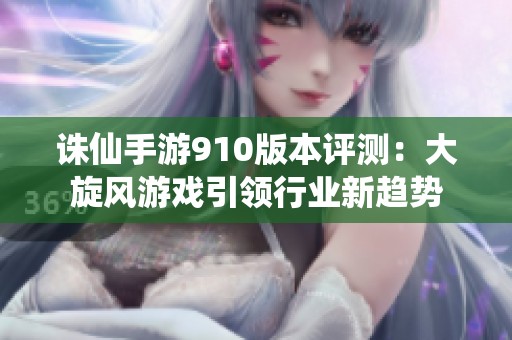 誅仙手游910版本評測：大旋風(fēng)游戲引領(lǐng)行業(yè)新趨勢
