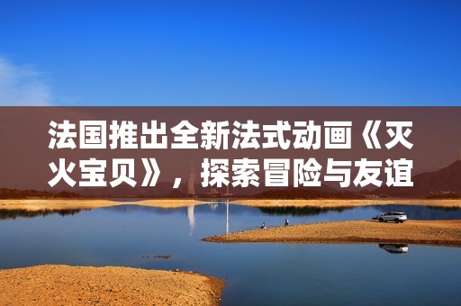 法國推出全新法式動畫《滅火寶貝》，探索冒險與友誼的奇妙旅程