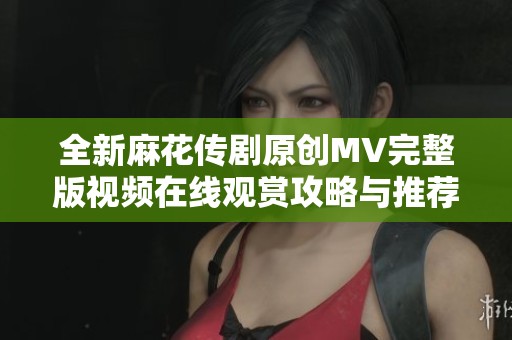 全新麻花傳劇原創(chuàng)MV完整版視頻在線觀賞攻略與推薦