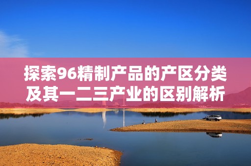 探索96精制產(chǎn)品的產(chǎn)區(qū)分類及其一二三產(chǎn)業(yè)的區(qū)別解析