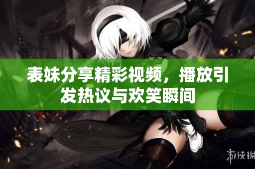 表妹分享精彩視頻，播放引發(fā)熱議與歡笑瞬間
