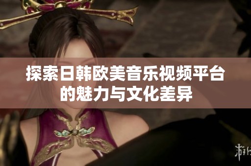 探索日韓歐美音樂視頻平臺的魅力與文化差異