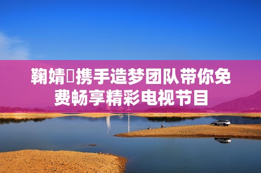 鞠婧祎攜手造夢團隊帶你免費暢享精彩電視節(jié)目
