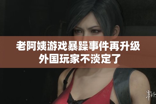 老阿姨游戲暴躁事件再升級 外國玩家不淡定了