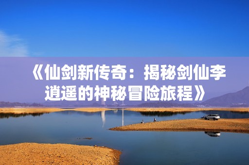 《仙劍新傳奇：揭秘劍仙李逍遙的神秘冒險旅程》