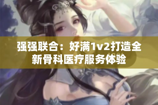 強(qiáng)強(qiáng)聯(lián)合：好滿1v2打造全新骨科醫(yī)療服務(wù)體驗(yàn)