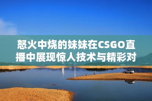 怒火中燒的妹妹在CSGO直播中展現(xiàn)驚人技術(shù)與精彩對戰(zhàn)