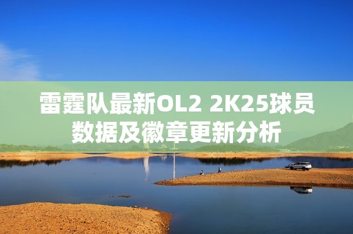 雷霆隊(duì)最新OL2 2K25球員數(shù)據(jù)及徽章更新分析