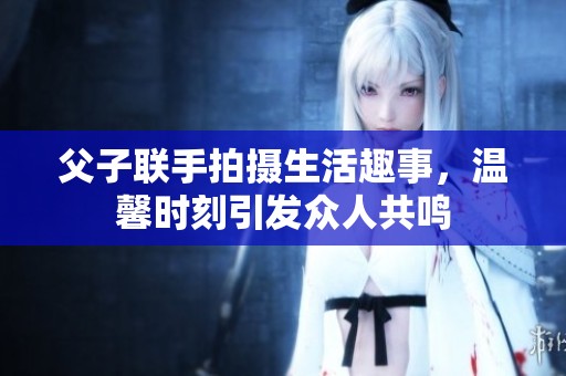 父子聯(lián)手拍攝生活趣事，溫馨時(shí)刻引發(fā)眾人共鳴