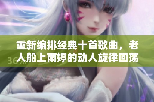 重新編排經(jīng)典十首歌曲，老人船上雨婷的動(dòng)人旋律回蕩心間