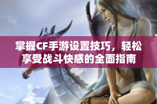 掌握CF手游設(shè)置技巧，輕松享受戰(zhàn)斗快感的全面指南
