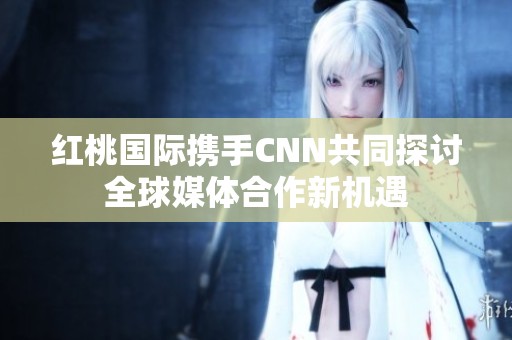 紅桃國(guó)際攜手CNN共同探討全球媒體合作新機(jī)遇