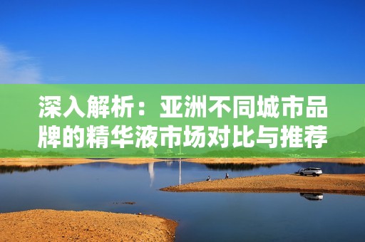 深入解析：亞洲不同城市品牌的精華液市場對比與推薦