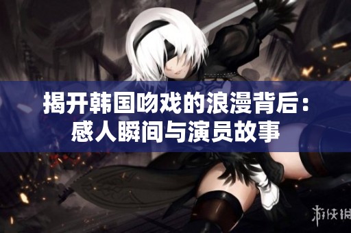 揭開韓國(guó)吻戲的浪漫背后：感人瞬間與演員故事