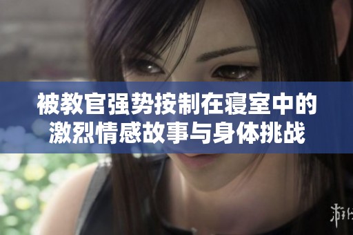 被教官?gòu)?qiáng)勢(shì)按制在寢室中的激烈情感故事與身體挑戰(zhàn)
