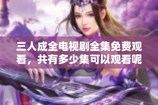三人成全電視劇全集免費觀看，共有多少集可以觀看呢
