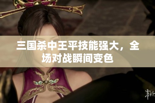三國殺中王平技能強大，全場對戰(zhàn)瞬間變色