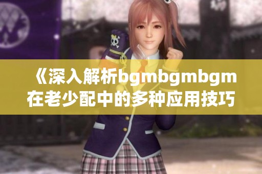 《深入解析bgmbgmbgm在老少配中的多種應(yīng)用技巧》