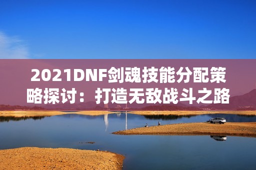 2021DNF劍魂技能分配策略探討：打造無敵戰(zhàn)斗之路