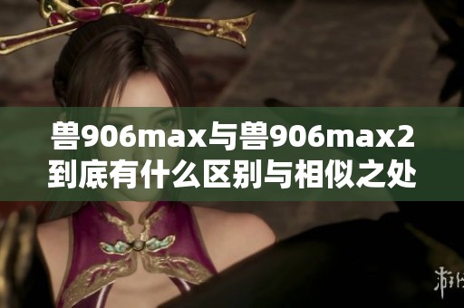 獸906max與獸906max2到底有什么區(qū)別與相似之處