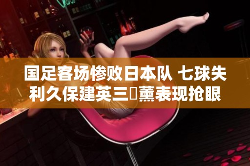 國(guó)足客場(chǎng)慘敗日本隊(duì) 七球失利久保建英三笘薰表現(xiàn)搶眼