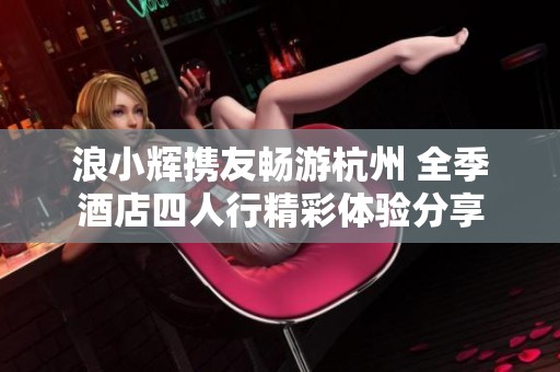 浪小輝攜友暢游杭州 全季酒店四人行精彩體驗(yàn)分享