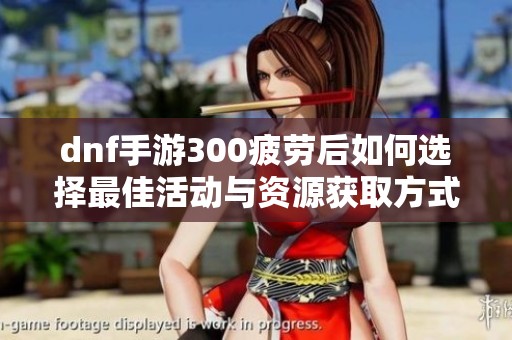 dnf手游300疲勞后如何選擇最佳活動(dòng)與資源獲取方式