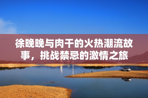 徐晚晚與肉干的火熱潮流故事，挑戰(zhàn)禁忌的激情之旅