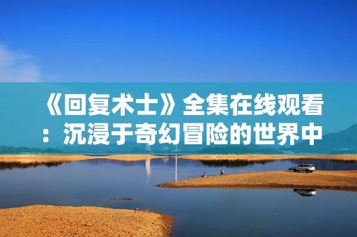 《回復(fù)術(shù)士》全集在線觀看：沉浸于奇幻冒險(xiǎn)的世界中